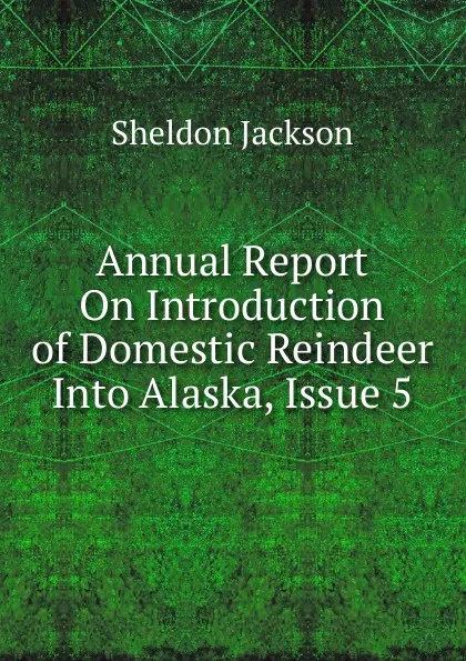 Обложка книги Annual Report On Introduction of Domestic Reindeer Into Alaska, Issue 5, Jackson Sheldon