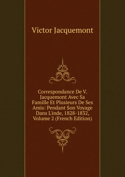 Обложка книги Correspondance De V. Jacquemont Avec Sa Famille Et Plusieurs De Ses Amis: Pendant Son Voyage Dans L.inde, 1828-1832, Volume 2 (French Edition), Victor Jacquemont