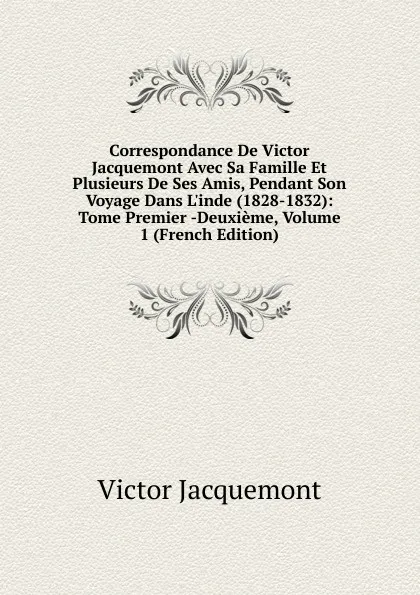 Обложка книги Correspondance De Victor Jacquemont Avec Sa Famille Et Plusieurs De Ses Amis, Pendant Son Voyage Dans L.inde (1828-1832): Tome Premier -Deuxieme, Volume 1 (French Edition), Victor Jacquemont