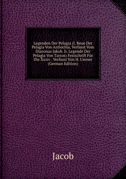 Обложка книги Legenden Der Pelagia (I. Reue Der Pelagia Von Antiochia, Verfasst Vom Diaconus Jakob. Ii. Legende Der Pelagia Von Tarsos) Festschrift Fur Die Xxxiv . Verfasst Von H. Usener (German Edition), Jacob