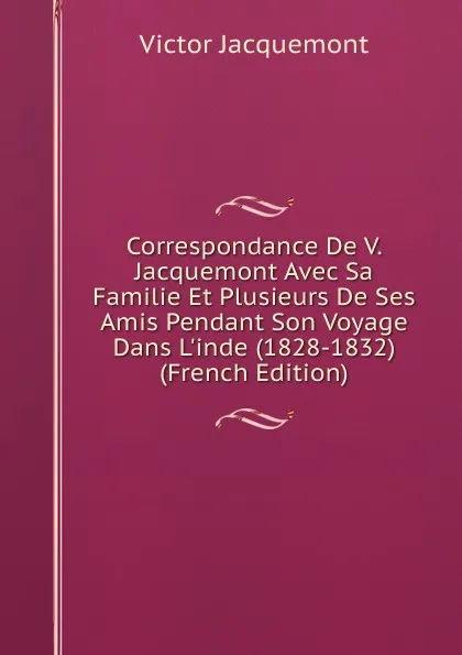 Обложка книги Correspondance De V. Jacquemont Avec Sa Familie Et Plusieurs De Ses Amis Pendant Son Voyage Dans L.inde (1828-1832) (French Edition), Victor Jacquemont