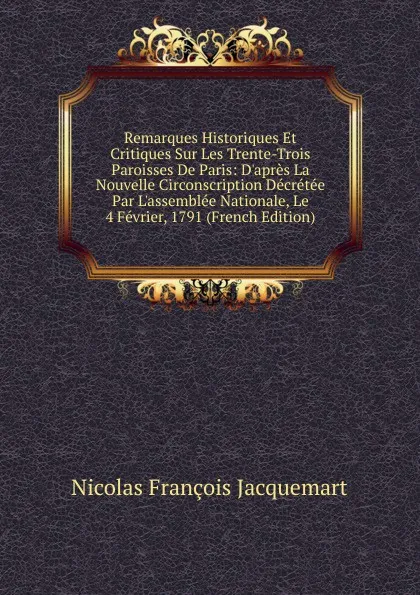 Обложка книги Remarques Historiques Et Critiques Sur Les Trente-Trois Paroisses De Paris: D.apres La Nouvelle Circonscription Decretee Par L.assemblee Nationale, Le 4 Fevrier, 1791 (French Edition), Nicolas François Jacquemart