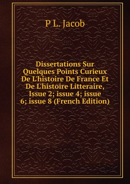 Обложка книги Dissertations Sur Quelques Points Curieux De L.histoire De France Et De L.histoire Litteraire, Issue 2;.issue 4;.issue 6;.issue 8 (French Edition), P L. Jacob