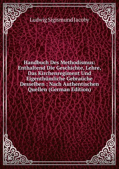 Обложка книги Handbuch Des Methodismus: Enthaltend Die Geschichte, Lehre, Das Kirchenregiment Und Eigenthumliche Gebrauche Desselben : Nach Authentischen Quellen (German Edition), Ludwig Sigismund Jacoby