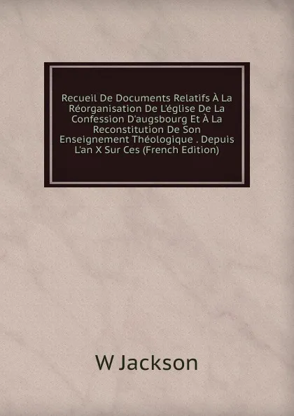 Обложка книги Recueil De Documents Relatifs A La Reorganisation De L.eglise De La Confession D.augsbourg Et A La Reconstitution De Son Enseignement Theologique . Depuis L.an X Sur Ces (French Edition), W Jackson