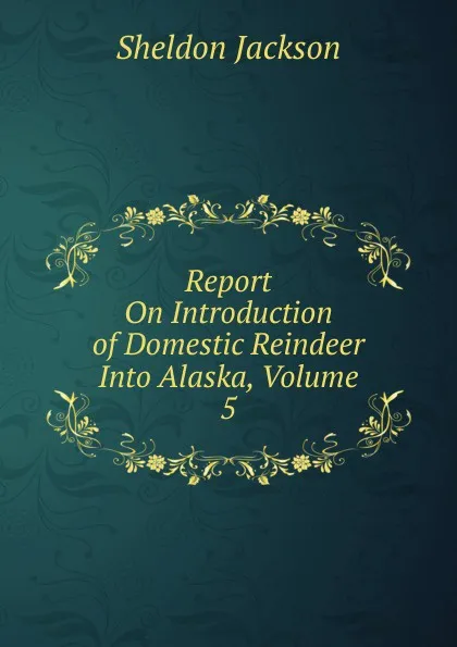 Обложка книги Report On Introduction of Domestic Reindeer Into Alaska, Volume 5, Jackson Sheldon