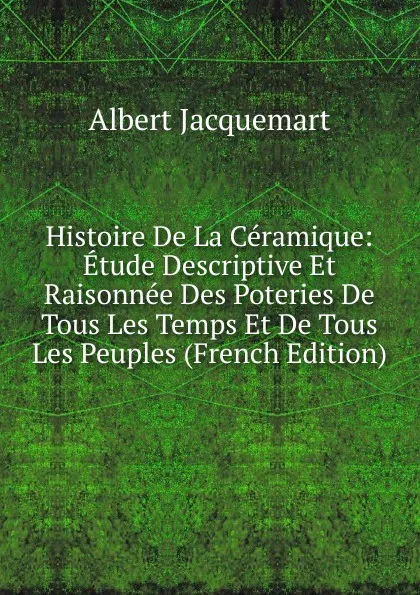 Обложка книги Histoire De La Ceramique: Etude Descriptive Et Raisonnee Des Poteries De Tous Les Temps Et De Tous Les Peuples (French Edition), Albert Jacquemart