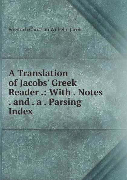 Обложка книги A Translation of Jacobs. Greek Reader .: With . Notes . and . a . Parsing Index ., Friedrich Christian Wilhelm Jacobs