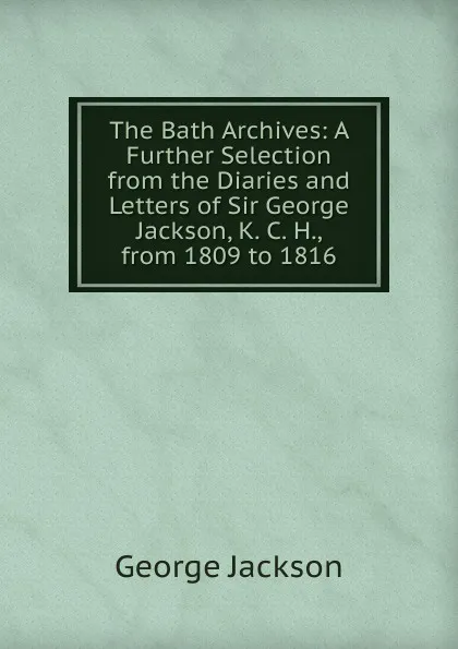 Обложка книги The Bath Archives: A Further Selection from the Diaries and Letters of Sir George Jackson, K. C. H., from 1809 to 1816, George Jackson