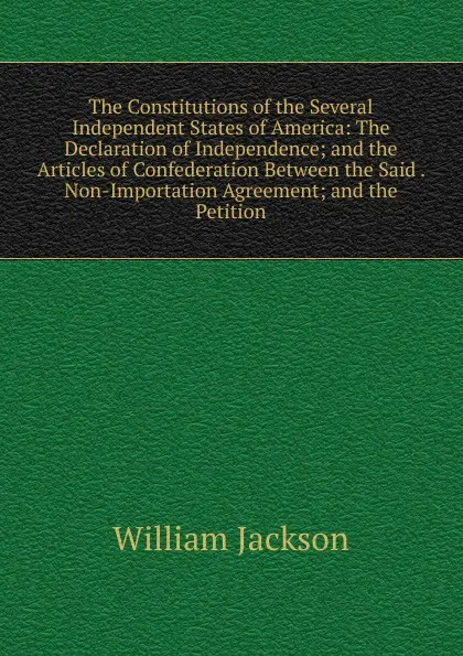 Обложка книги The Constitutions of the Several Independent States of America: The Declaration of Independence; and the Articles of Confederation Between the Said . Non-Importation Agreement; and the Petition, William Jackson