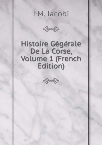 Обложка книги Histoire Gegerale De La Corse, Volume 1 (French Edition), J M. Jacobi