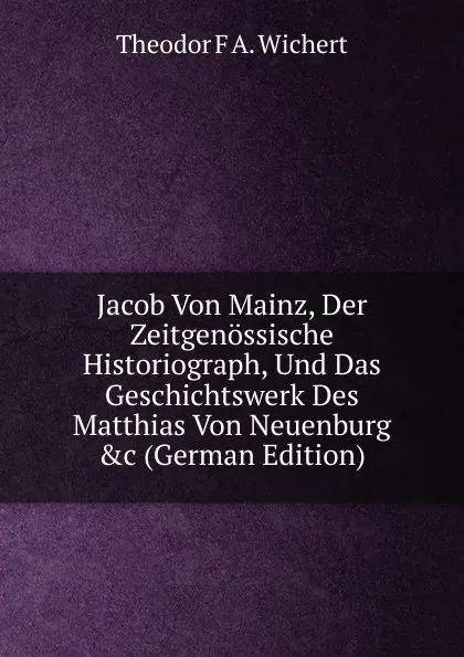 Обложка книги Jacob Von Mainz, Der Zeitgenossische Historiograph, Und Das Geschichtswerk Des Matthias Von Neuenburg .c (German Edition), Theodor F A. Wichert