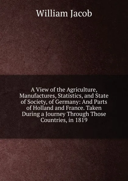 Обложка книги A View of the Agriculture, Manufactures, Statistics, and State of Society, of Germany: And Parts of Holland and France. Taken During a Journey Through Those Countries, in 1819, William Jacob