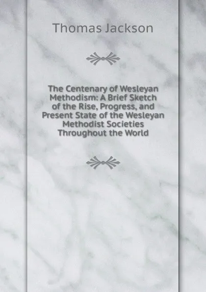 Обложка книги The Centenary of Wesleyan Methodism: A Brief Sketch of the Rise, Progress, and Present State of the Wesleyan Methodist Societies Throughout the World, Thomas Jackson