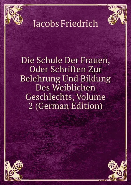 Обложка книги Die Schule Der Frauen, Oder Schriften Zur Belehrung Und Bildung Des Weiblichen Geschlechts, Volume 2 (German Edition), Jacobs Friedrich