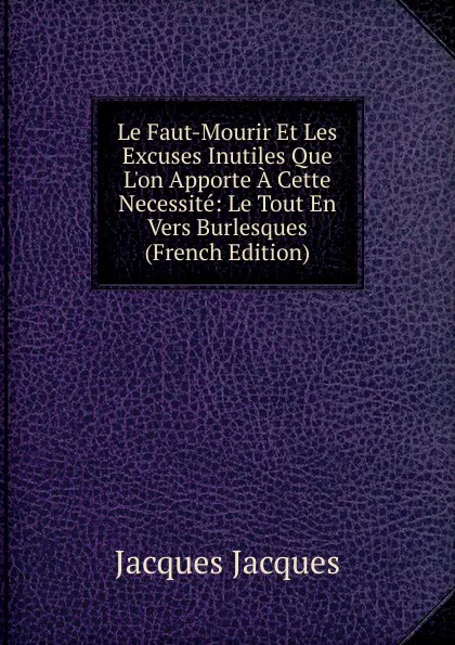 Обложка книги Le Faut-Mourir Et Les Excuses Inutiles Que L.on Apporte A Cette Necessite: Le Tout En Vers Burlesques (French Edition), Jacques Jacques