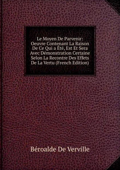 Обложка книги Le Moyen De Parvenir: Oeuvre Contenant La Raison De Ce Qui a Ete, Est Et Sera Avec Demonstration Certaine Selon La Recontre Des Effets De La Vertu (French Edition), Béroalde de Verville