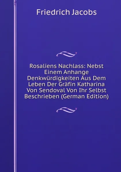 Обложка книги Rosaliens Nachlass: Nebst Einem Anhange Denkwurdigkeiten Aus Dem Leben Der Grafin Katharina Von Sendoval Von Ihr Selbst Beschrieben (German Edition), Jacobs Friedrich