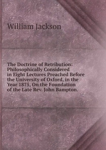 Обложка книги The Doctrine of Retribution: Philosophically Considered in Eight Lectures Preached Before the University of Oxford, in the Year 1875, On the Foundation of the Late Rev. John Bampton. ., William Jackson