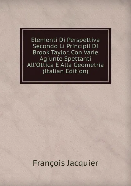 Обложка книги Elementi Di Perspettiva Secondo Li Principii Di Brook Taylor, Con Varie Agiunte Spettanti All.Ottica E Alla Geometria (Italian Edition), François Jacquier