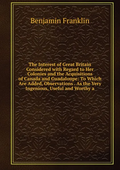 Обложка книги The Interest of Great Britain Considered with Regard to Her Colonies and the Acquisitions of Canada and Guadaloupe: To Which Are Added, Observations . As the Very Ingenious, Useful and Worthy a, B. Franklin