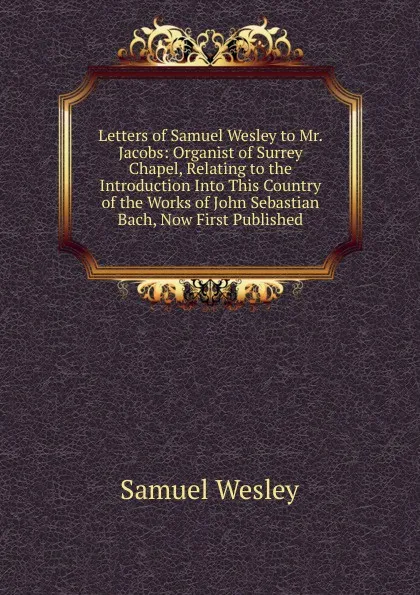 Обложка книги Letters of Samuel Wesley to Mr. Jacobs: Organist of Surrey Chapel, Relating to the Introduction Into This Country of the Works of John Sebastian Bach, Now First Published, Samuel Wesley