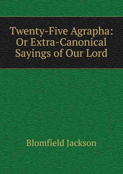 Обложка книги Twenty-Five Agrapha: Or Extra-Canonical Sayings of Our Lord, Blomfield Jackson