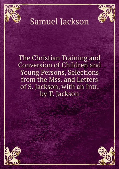 Обложка книги The Christian Training and Conversion of Children and Young Persons, Selections from the Mss. and Letters of S. Jackson, with an Intr. by T. Jackson, Samuel Jackson