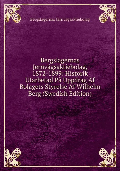 Обложка книги Bergslagernas Jernvagsaktiebolag, 1872-1899: Historik Utarbetad Pa Uppdrag Af Bolagets Styrelse Af Wilhelm Berg (Swedish Edition), Bergslagernas Järnvägsaktiebolag