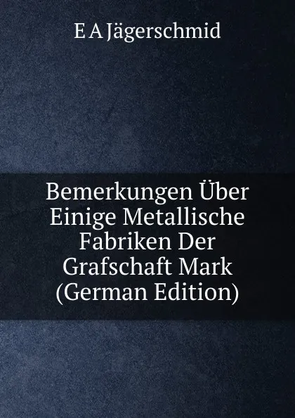 Обложка книги Bemerkungen Uber Einige Metallische Fabriken Der Grafschaft Mark (German Edition), E A Jägerschmid