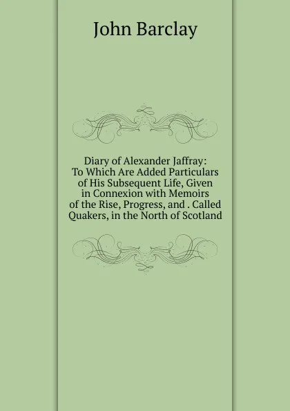 Обложка книги Diary of Alexander Jaffray: To Which Are Added Particulars of His Subsequent Life, Given in Connexion with Memoirs of the Rise, Progress, and . Called Quakers, in the North of Scotland, John Barclay