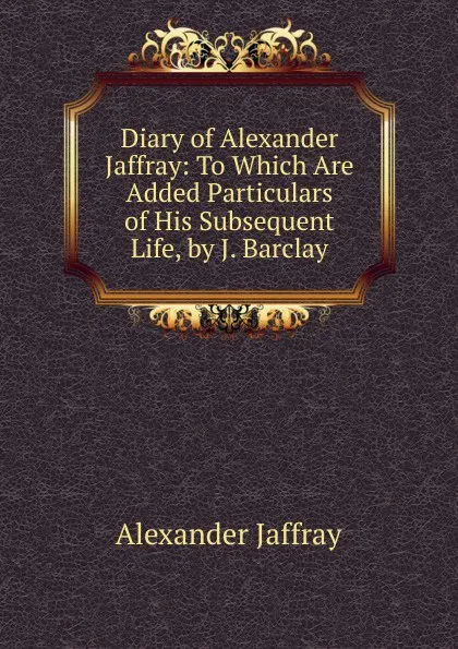 Обложка книги Diary of Alexander Jaffray: To Which Are Added Particulars of His Subsequent Life, by J. Barclay, Alexander Jaffray