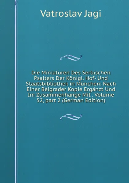 Обложка книги Die Miniaturen Des Serbischen Psalters Der Konigl. Hof- Und Staatsbibliothek in Munchen: Nach Einer Belgrader Kopie Erganzt Und Im Zusammenhange Mit . Volume 52,.part 2 (German Edition), Vatroslav Jagi