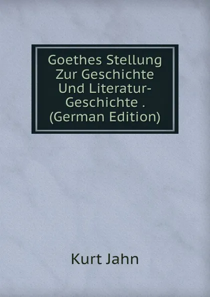 Обложка книги Goethes Stellung Zur Geschichte Und Literatur-Geschichte . (German Edition), Kurt Jahn