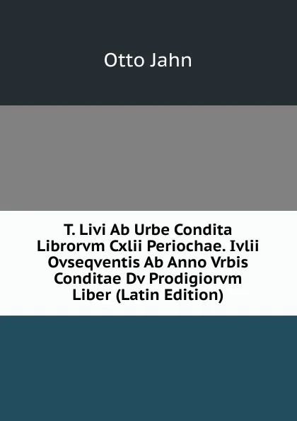 Обложка книги T. Livi Ab Urbe Condita Librorvm Cxlii Periochae. Ivlii Ovseqventis Ab Anno Vrbis Conditae Dv Prodigiorvm Liber (Latin Edition), Otto Jahn