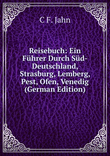 Обложка книги Reisebuch: Ein Fuhrer Durch Sud-Deutschland, Strasburg, Lemberg, Pest, Ofen, Venedig (German Edition), C F. Jahn