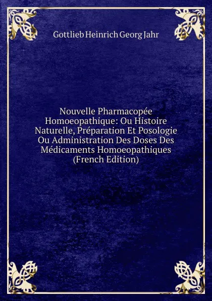 Обложка книги Nouvelle Pharmacopee Homoeopathique: Ou Histoire Naturelle, Preparation Et Posologie Ou Administration Des Doses Des Medicaments Homoeopathiques (French Edition), Gottlieb Heinrich Georg Jahr