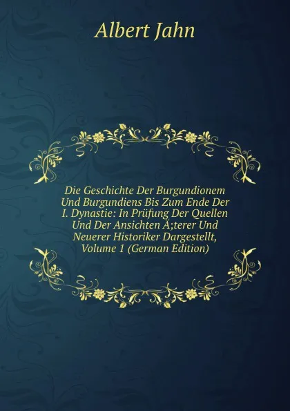 Обложка книги Die Geschichte Der Burgundionem Und Burgundiens Bis Zum Ende Der I. Dynastie: In Prufung Der Quellen Und Der Ansichten A;terer Und Neuerer Historiker Dargestellt, Volume 1 (German Edition), Albert Jahn