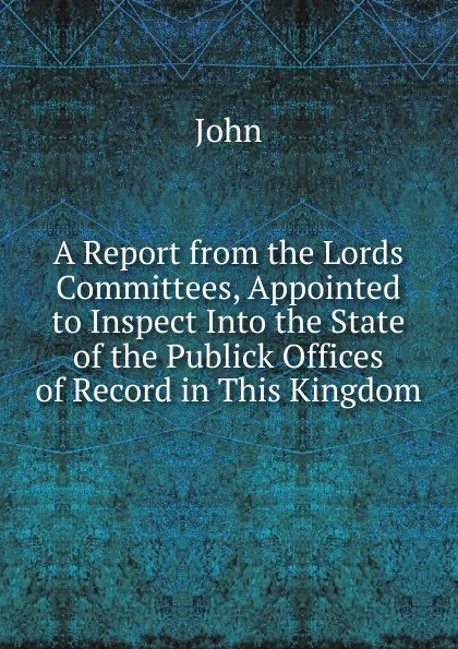 Обложка книги A Report from the Lords Committees, Appointed to Inspect Into the State of the Publick Offices of Record in This Kingdom, John