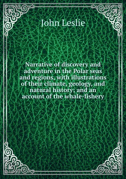 Обложка книги Narrative of discovery and adventure in the Polar seas and regions, with illustrations of their climate, geology, and natural history; and an account of the whale-fishery, John Leslie