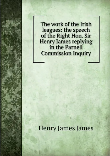 Обложка книги The work of the Irish leagues: the speech of the Right Hon. Sir Henry James replying in the Parnell Commission Inquiry, Henry James James