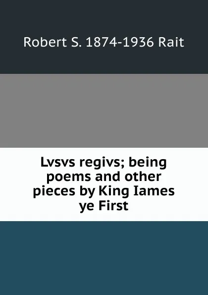 Обложка книги Lvsvs regivs; being poems and other pieces by King Iames ye First, Robert S. 1874-1936 Rait