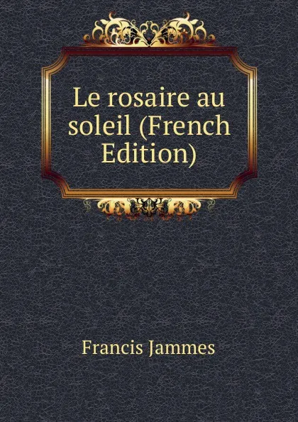 Обложка книги Le rosaire au soleil (French Edition), Francis Jammes