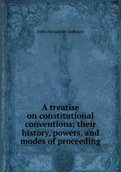 Обложка книги A treatise on constitutional conventions; their history, powers, and modes of proceeding, John Alexander Jameson