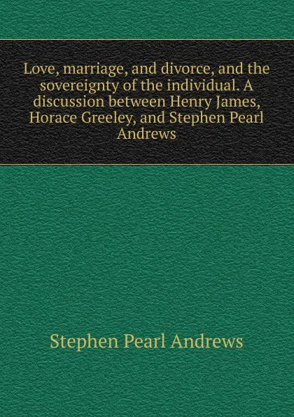 Обложка книги Love, marriage, and divorce, and the sovereignty of the individual. A discussion between Henry James, Horace Greeley, and Stephen Pearl Andrews, Stephen P. Andrews