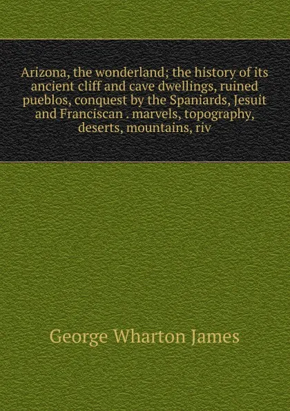 Обложка книги Arizona, the wonderland; the history of its ancient cliff and cave dwellings, ruined pueblos, conquest by the Spaniards, Jesuit and Franciscan . marvels, topography, deserts, mountains, riv, James George Wharton