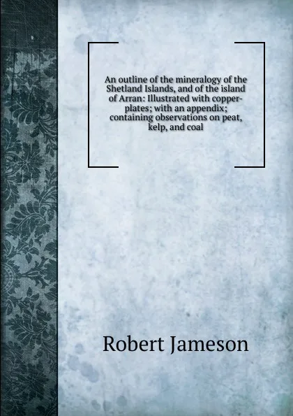 Обложка книги An outline of the mineralogy of the Shetland Islands, and of the island of Arran: Illustrated with copper-plates; with an appendix; containing observations on peat, kelp, and coal, Robert Jameson