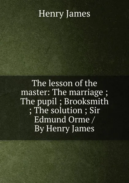 Обложка книги The lesson of the master: The marriage ; The pupil ; Brooksmith ; The solution ; Sir Edmund Orme / By Henry James, Henry James