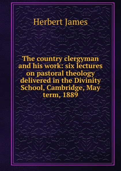 Обложка книги The country clergyman and his work: six lectures on pastoral theology delivered in the Divinity School, Cambridge, May term, 1889, Herbert James