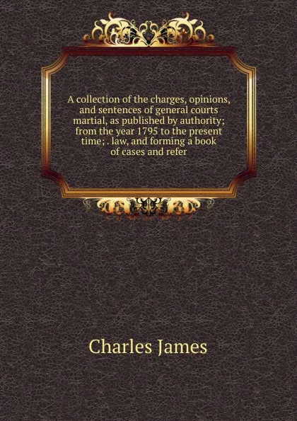 Обложка книги A collection of the charges, opinions, and sentences of general courts martial, as published by authority; from the year 1795 to the present time; . law, and forming a book of cases and refer, Charles James